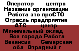 Оператор Call-центра › Название организации ­ Работа-это проСТО › Отрасль предприятия ­ АТС, call-центр › Минимальный оклад ­ 1 - Все города Работа » Вакансии   . Самарская обл.,Отрадный г.